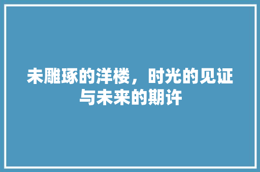 未雕琢的洋楼，时光的见证与未来的期许 未雕琢的洋楼，时光的见证与未来的期许 买房须知