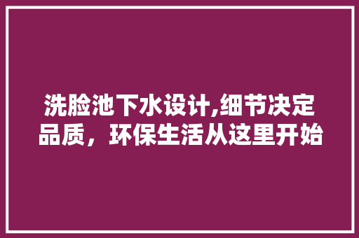 洗脸池下水设计,细节决定品质，环保生活从这里开始 洗脸池下水设计,细节决定品质，环保生活从这里开始 买房须知