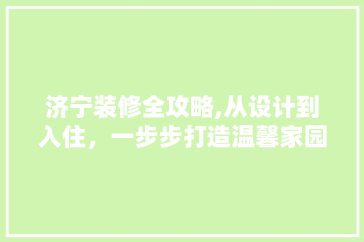 济宁装修全攻略,从设计到入住，一步步打造温馨家园 济宁装修全攻略,从设计到入住，一步步打造温馨家园 买房须知
