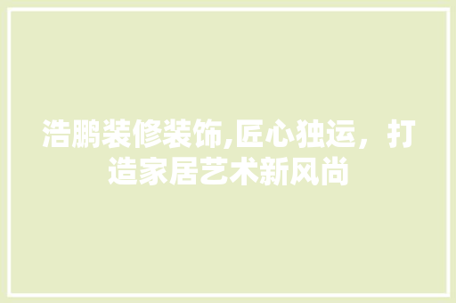 浩鹏装修装饰,匠心独运，打造家居艺术新风尚 浩鹏装修装饰,匠心独运，打造家居艺术新风尚 家居装饰