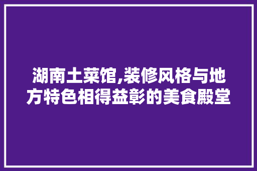 湖南土菜馆,装修风格与地方特色相得益彰的美食殿堂 湖南土菜馆,装修风格与地方特色相得益彰的美食殿堂 家居设计