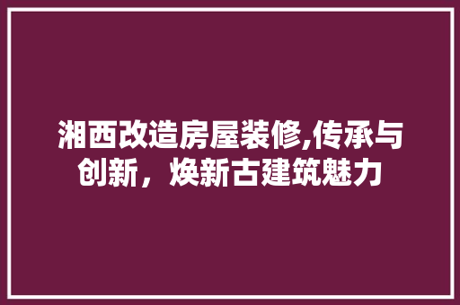 湘西改造房屋装修,传承与创新，焕新古建筑魅力 湘西改造房屋装修,传承与创新，焕新古建筑魅力 家居设计