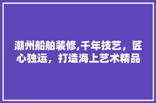 潮州船舶装修,千年技艺，匠心独运，打造海上艺术精品 潮州船舶装修,千年技艺，匠心独运，打造海上艺术精品 二手房