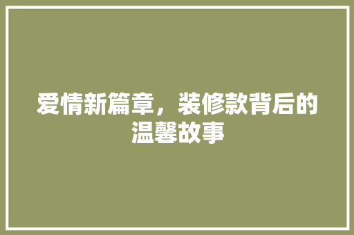 爱情新篇章，装修款背后的温馨故事 爱情新篇章，装修款背后的温馨故事 买房须知