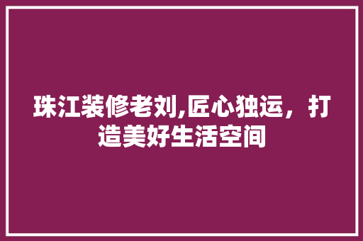 珠江装修老刘,匠心独运，打造美好生活空间 珠江装修老刘,匠心独运，打造美好生活空间 买房须知