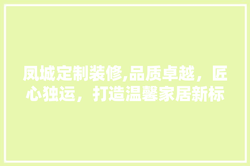凤城定制装修,品质卓越，匠心独运，打造温馨家居新标杆 凤城定制装修,品质卓越，匠心独运，打造温馨家居新标杆 装修知识