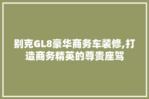 别克GL8豪华商务车装修,打造商务精英的尊贵座驾 别克GL8豪华商务车装修,打造商务精英的尊贵座驾 买房须知