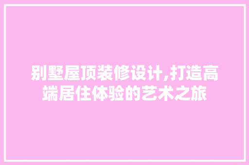 别墅屋顶装修设计,打造高端居住体验的艺术之旅 别墅屋顶装修设计,打造高端居住体验的艺术之旅 家居设计