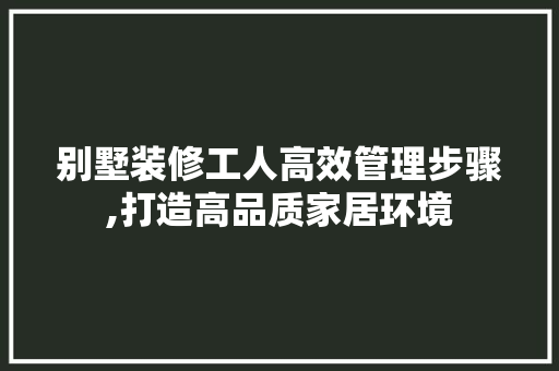 别墅装修工人高效管理步骤,打造高品质家居环境 别墅装修工人高效管理步骤,打造高品质家居环境 家居设计