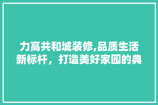 力高共和城装修,品质生活新标杆，打造美好家园的典范 力高共和城装修,品质生活新标杆，打造美好家园的典范 家居装饰