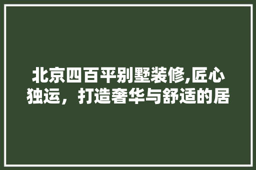北京四百平别墅装修,匠心独运，打造奢华与舒适的居住空间 北京四百平别墅装修,匠心独运，打造奢华与舒适的居住空间 二手房