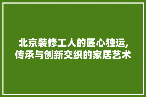 北京装修工人的匠心独运,传承与创新交织的家居艺术 北京装修工人的匠心独运,传承与创新交织的家居艺术 家居装饰