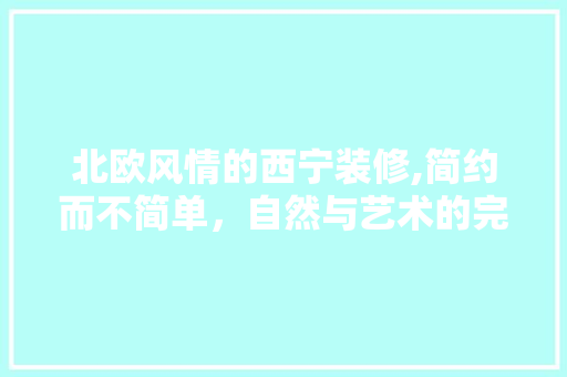 北欧风情的西宁装修,简约而不简单，自然与艺术的完美融合 北欧风情的西宁装修,简约而不简单，自然与艺术的完美融合 买房须知