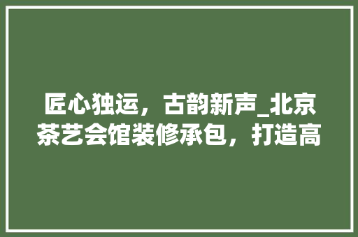 匠心独运，古韵新声_北京茶艺会馆装修承包，打造高端雅致茶文化空间 匠心独运，古韵新声_北京茶艺会馆装修承包，打造高端雅致茶文化空间 买房须知