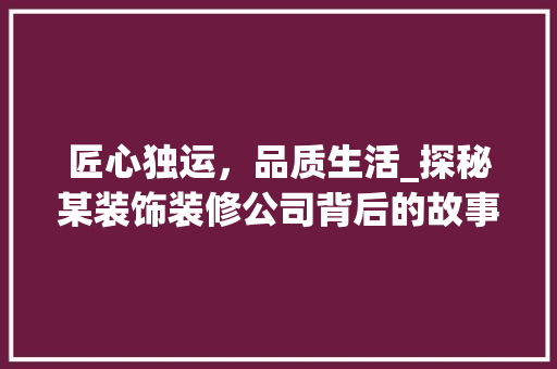 匠心独运，品质生活_探秘某装饰装修公司背后的故事 匠心独运，品质生活_探秘某装饰装修公司背后的故事 家居设计