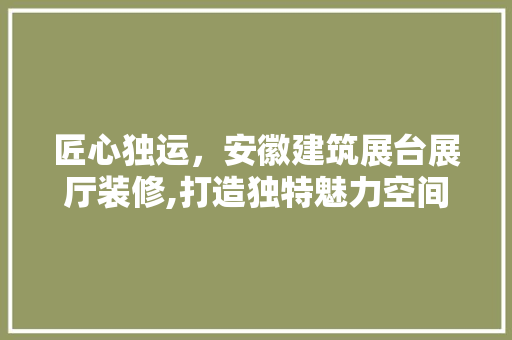 匠心独运，安徽建筑展台展厅装修,打造独特魅力空间 匠心独运，安徽建筑展台展厅装修,打造独特魅力空间 二手房