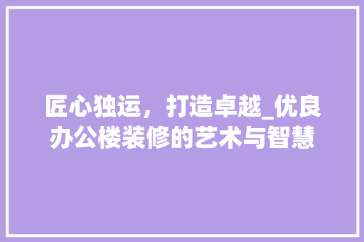 匠心独运，打造卓越_优良办公楼装修的艺术与智慧 匠心独运，打造卓越_优良办公楼装修的艺术与智慧 家居装饰