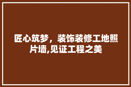 匠心筑梦，装饰装修工地照片墙,见证工程之美 匠心筑梦，装饰装修工地照片墙,见证工程之美 买房须知
