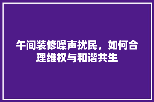 午间装修噪声扰民，如何合理维权与和谐共生 午间装修噪声扰民，如何合理维权与和谐共生 买房须知