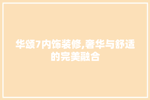 华颂7内饰装修,奢华与舒适的完美融合 华颂7内饰装修,奢华与舒适的完美融合 装修知识