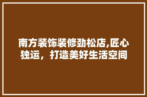 南方装饰装修劲松店,匠心独运，打造美好生活空间 南方装饰装修劲松店,匠心独运，打造美好生活空间 买房须知