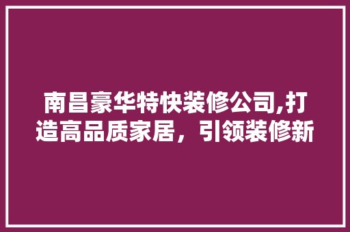 南昌豪华特快装修公司,打造高品质家居，引领装修新潮流 南昌豪华特快装修公司,打造高品质家居，引领装修新潮流 二手房