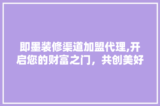 即墨装修渠道加盟代理,开启您的财富之门，共创美好未来 即墨装修渠道加盟代理,开启您的财富之门，共创美好未来 买房须知