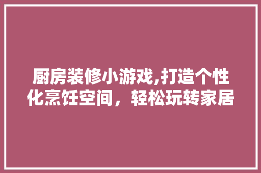 厨房装修小游戏,打造个性化烹饪空间，轻松玩转家居生活 厨房装修小游戏,打造个性化烹饪空间，轻松玩转家居生活 装修知识