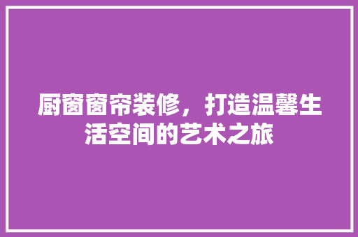 厨窗窗帘装修，打造温馨生活空间的艺术之旅 厨窗窗帘装修，打造温馨生活空间的艺术之旅 二手房