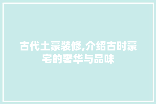 古代土豪装修,介绍古时豪宅的奢华与品味 古代土豪装修,介绍古时豪宅的奢华与品味 装修知识