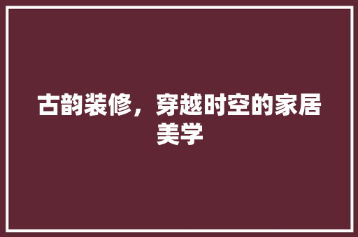 古韵装修，穿越时空的家居美学 古韵装修，穿越时空的家居美学 买房须知