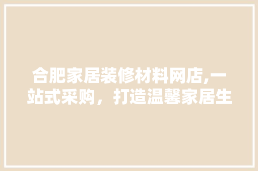 合肥家居装修材料网店,一站式采购，打造温馨家居生活 合肥家居装修材料网店,一站式采购，打造温馨家居生活 买房须知