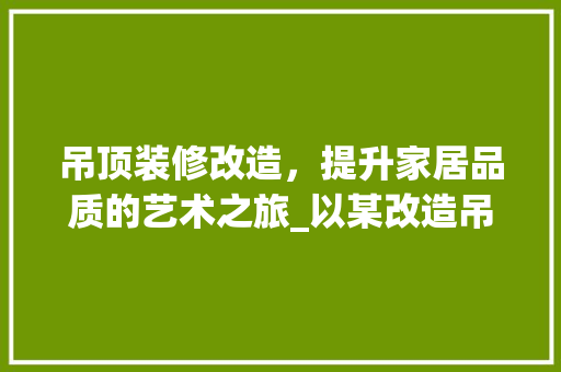 吊顶装修改造，提升家居品质的艺术之旅_以某改造吊顶装修合同为例 吊顶装修改造，提升家居品质的艺术之旅_以某改造吊顶装修合同为例 装修知识