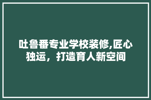 吐鲁番专业学校装修,匠心独运，打造育人新空间 吐鲁番专业学校装修,匠心独运，打造育人新空间 二手房