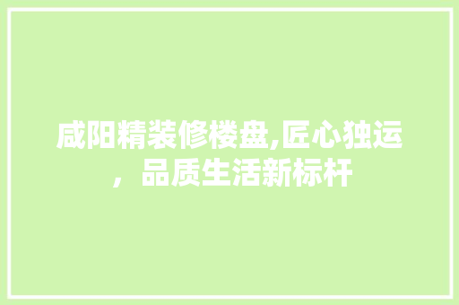 咸阳精装修楼盘,匠心独运，品质生活新标杆 咸阳精装修楼盘,匠心独运，品质生活新标杆 买房须知