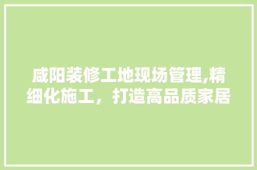 咸阳装修工地现场管理,精细化施工，打造高品质家居环境 咸阳装修工地现场管理,精细化施工，打造高品质家居环境 装修知识