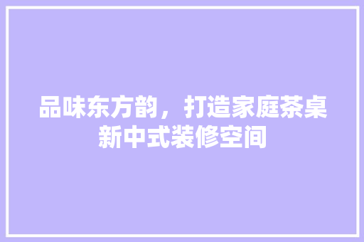 品味东方韵，打造家庭茶桌新中式装修空间 品味东方韵，打造家庭茶桌新中式装修空间 家居设计