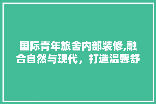 国际青年旅舍内部装修,融合自然与现代，打造温馨舒适的“第二家园” 国际青年旅舍内部装修,融合自然与现代，打造温馨舒适的“第二家园” 装修知识