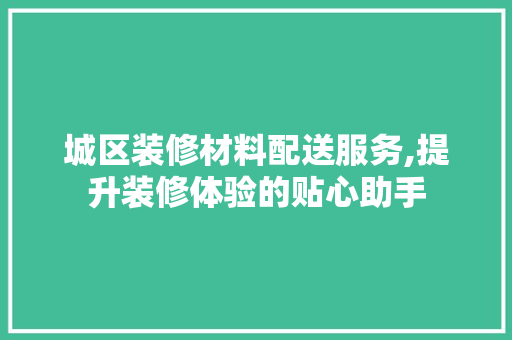 城区装修材料配送服务,提升装修体验的贴心助手 城区装修材料配送服务,提升装修体验的贴心助手 装修知识