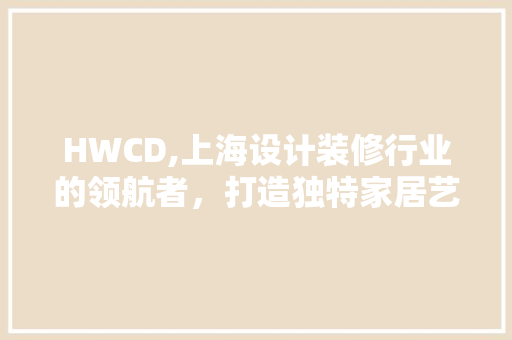 HWCD,上海设计装修行业的领航者，打造独特家居艺术 HWCD,上海设计装修行业的领航者，打造独特家居艺术 装修知识