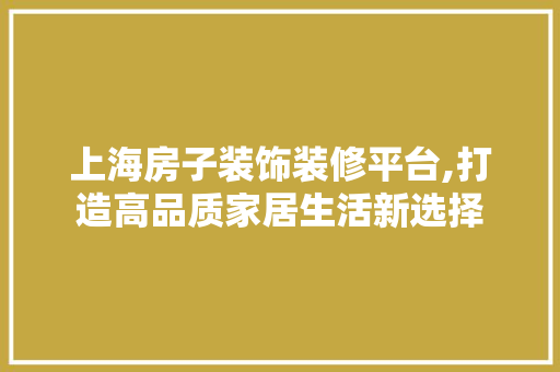 上海房子装饰装修平台,打造高品质家居生活新选择 上海房子装饰装修平台,打造高品质家居生活新选择 装修知识