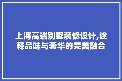 上海高端别墅装修设计,诠释品味与奢华的完美融合 上海高端别墅装修设计,诠释品味与奢华的完美融合 买房须知