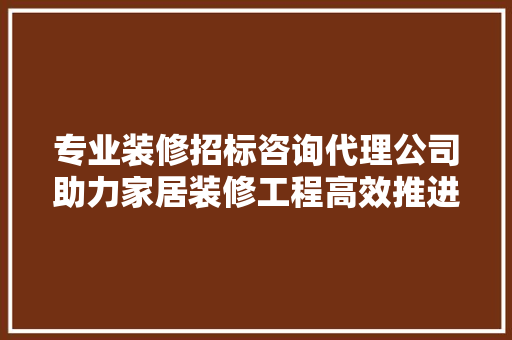 专业装修招标咨询代理公司助力家居装修工程高效推进 专业装修招标咨询代理公司助力家居装修工程高效推进 家居装饰