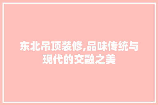 东北吊顶装修,品味传统与现代的交融之美 东北吊顶装修,品味传统与现代的交融之美 装修知识