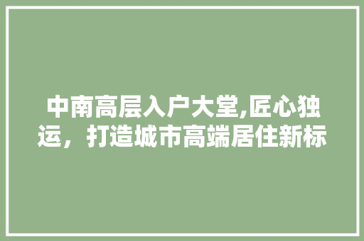 中南高层入户大堂,匠心独运，打造城市高端居住新标杆 中南高层入户大堂,匠心独运，打造城市高端居住新标杆 家居设计