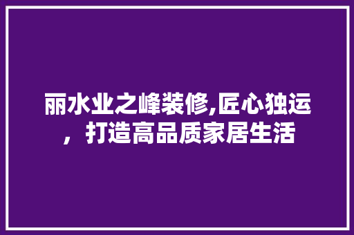 丽水业之峰装修,匠心独运，打造高品质家居生活 丽水业之峰装修,匠心独运，打造高品质家居生活 家居设计