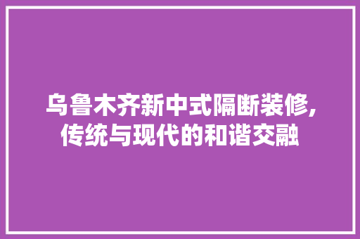 乌鲁木齐新中式隔断装修,传统与现代的和谐交融 乌鲁木齐新中式隔断装修,传统与现代的和谐交融 装修知识