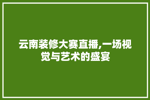 云南装修大赛直播,一场视觉与艺术的盛宴 云南装修大赛直播,一场视觉与艺术的盛宴 二手房