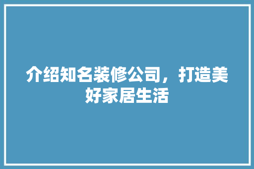 介绍知名装修公司，打造美好家居生活 介绍知名装修公司，打造美好家居生活 家居装饰