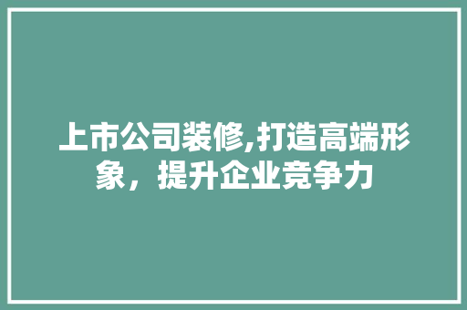 上市公司装修,打造高端形象，提升企业竞争力 上市公司装修,打造高端形象，提升企业竞争力 装修知识